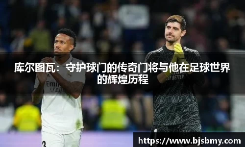 库尔图瓦：守护球门的传奇门将与他在足球世界的辉煌历程