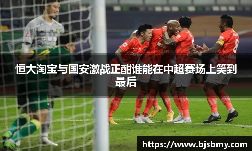 恒大淘宝与国安激战正酣谁能在中超赛场上笑到最后